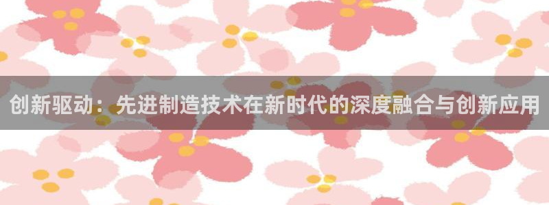 彩神8彩平台客服：创新驱动：先进制造技术在新时代的深度融合与